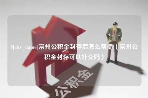 漯河常州公积金封存后怎么帮提（常州公积金封存可以补交吗）